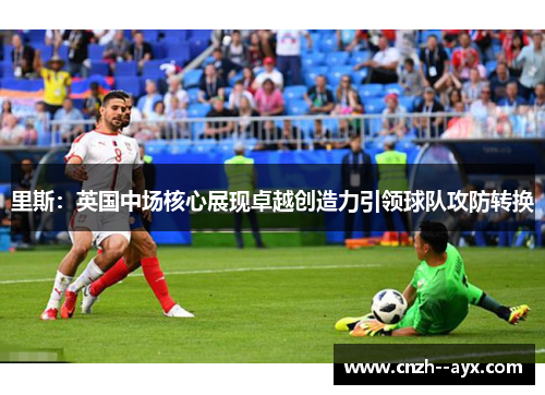 里斯：英国中场核心展现卓越创造力引领球队攻防转换