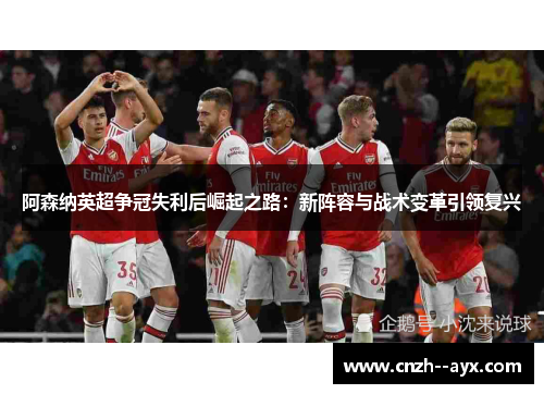 阿森纳英超争冠失利后崛起之路:新阵容与战术变革引领复兴 阿森纳英超争冠失利后崛起之路:新阵容与战术变革引领复兴