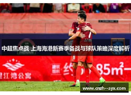 中超焦点战 上海海港新赛季备战与球队策略深度解析