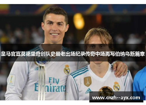 皇马官宣莫德里奇创队史最老出场纪录传奇中场再写伯纳乌新篇章