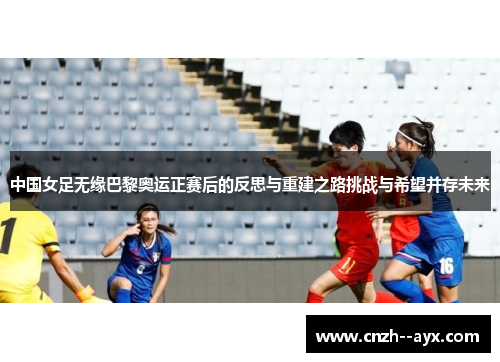 中国女足无缘巴黎奥运正赛后的反思与重建之路挑战与希望并存未来 中国女足无缘巴黎奥运正赛后的反思与重建之路挑战与希望并存未来