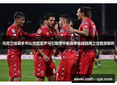 乌克兰锋霸多夫比克加盟罗马引爆意甲新赛季锋线格局之变前景解析 乌克兰锋霸多夫比克加盟罗马引爆意甲新赛季锋线格局之变前景解析