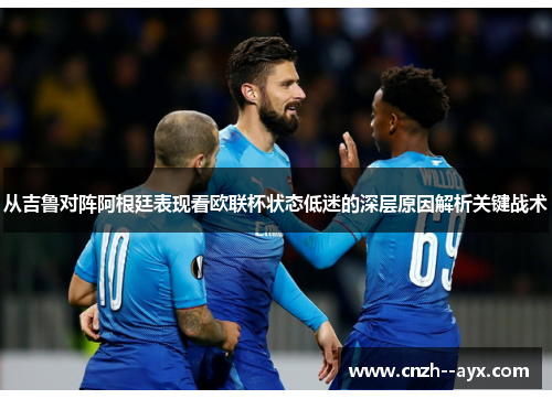 从吉鲁对阵阿根廷表现看欧联杯状态低迷的深层原因解析关键战术 从吉鲁对阵阿根廷表现看欧联杯状态低迷的深层原因解析关键战术