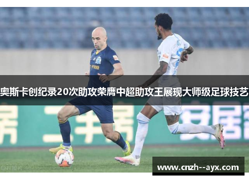 奥斯卡创纪录20次助攻荣膺中超助攻王展现大师级足球技艺