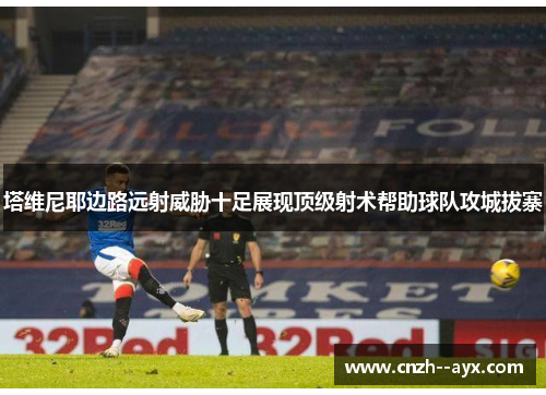 塔维尼耶边路远射威胁十足展现顶级射术帮助球队攻城拔寨