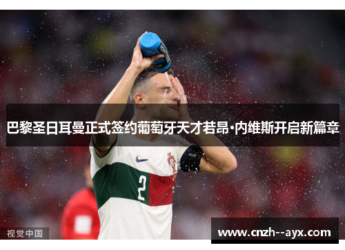 巴黎圣日耳曼正式签约葡萄牙天才若昂·内维斯开启新篇章