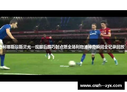 柯蒂斯琼斯灵光一现脚后跟巧射点燃全场利物浦神奇瞬间全记录回放